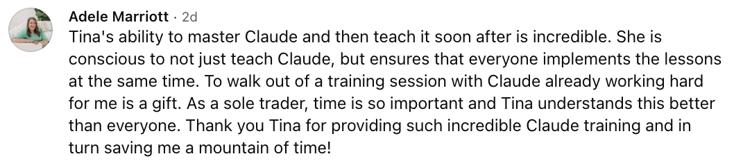 Adele Marriott: Tina's ability to master Claude and then teach it soon after is incredible. She is conscious to not just teach Claude, but ensures that everyone implements the lessons at the same time. To walk out of a training session with Claude already working hard for me is a gift. As a sole trader, time is so important and Tina understands this better than everyone. Thank you Tina for providing such incredible Claude training and in turn saving me a mountain of time!
