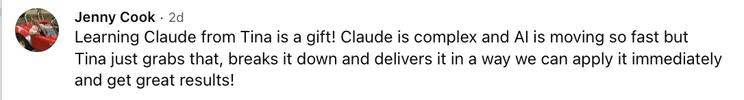 Jenny Cook: Learning Claude from Tina is a gift! Claude is complex and AI is moving so fast but Tina just grabs that, breaks it down and delivers it in a way we can apply it immediately and get great results!