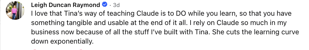 Leigh Duncan Raymond: I love that Tina's way of teaching Claude is to DO while you learn, so that you have something tangible and usable at the end of it all. I rely on Claude so much in my business now because of all the stuff I've built with Tina. She cuts the learning curve down exponentially.